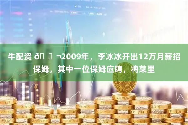 牛配资 🌬2009年，李冰冰开出12万月薪招保姆，其中一位保姆应聘，将菜里