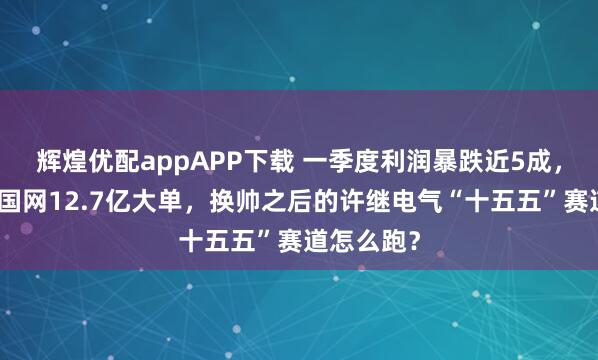 辉煌优配appAPP下载 一季度利润暴跌近5成，刚又中标国网12.7亿大单，换帅之后的许继电气“十五五”赛道怎么跑？